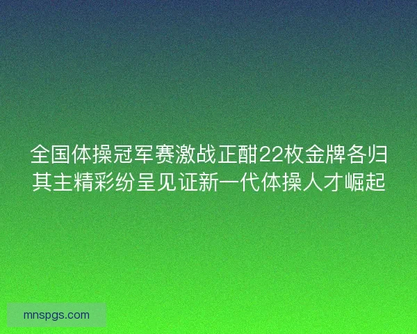全国体操冠军赛激战正酣22枚金牌各归其主精彩纷呈见证新一代体操人才崛起