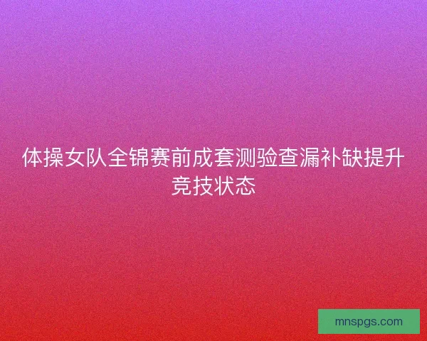 体操女队全锦赛前成套测验查漏补缺提升竞技状态 体操女队全锦赛前成套测验查漏补缺提升竞技状态