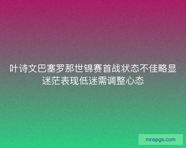 叶诗文巴塞罗那世锦赛首战状态不佳略显迷茫表现低迷需调整心态
