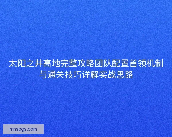 太阳之井高地完整攻略团队配置首领机制与通关技巧详解实战思路