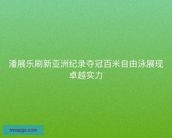 潘展乐刷新亚洲纪录夺冠百米自由泳展现卓越实力