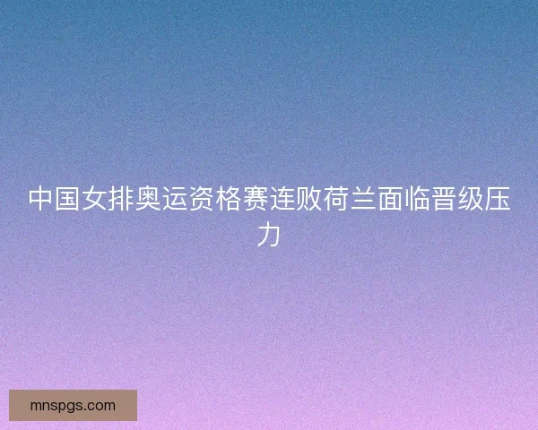 中国女排奥运资格赛连败荷兰面临晋级压力 中国女排奥运资格赛连败荷兰面临晋级压力