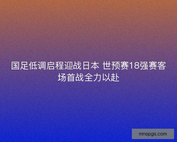 国足低调启程迎战日本 世预赛18强赛客场首战全力以赴