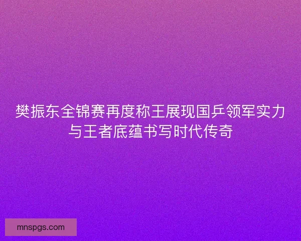 樊振东全锦赛再度称王展现国乒领军实力与王者底蕴书写时代传奇 樊振东全锦赛再度称王展现国乒领军实力与王者底蕴书写时代传奇