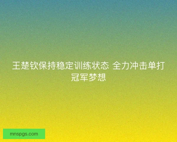 王楚钦保持稳定训练状态 全力冲击单打冠军梦想 王楚钦保持稳定训练状态 全力冲击单打冠军梦想