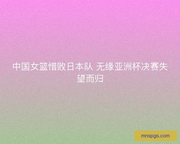 中国女篮惜败日本队 无缘亚洲杯决赛失望而归