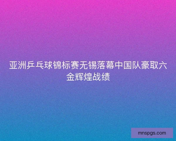 亚洲乒乓球锦标赛无锡落幕中国队豪取六金辉煌战绩
