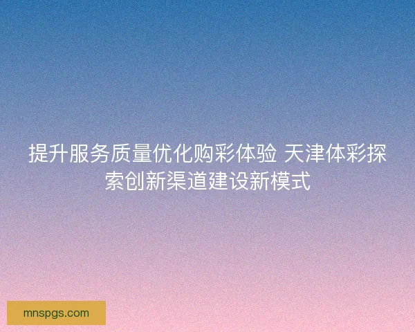提升服务质量优化购彩体验 天津体彩探索创新渠道建设新模式