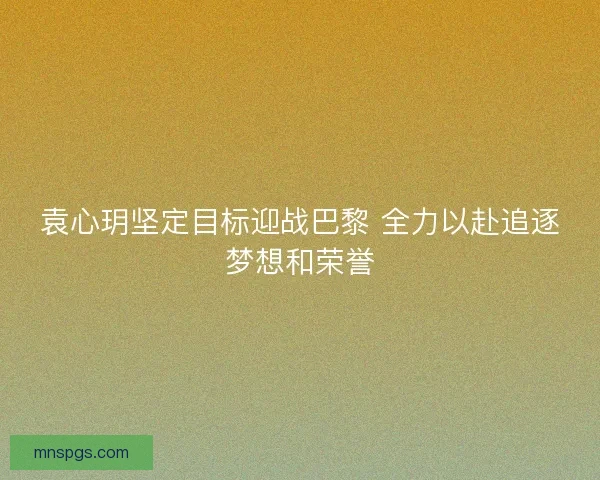 袁心玥坚定目标迎战巴黎 全力以赴追逐梦想和荣誉
