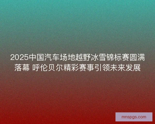 2025中国汽车场地越野冰雪锦标赛圆满落幕 呼伦贝尔精彩赛事引领未来发展 2025中国汽车场地越野冰雪锦标赛圆满落幕 呼伦贝尔精彩赛事引领未来发展