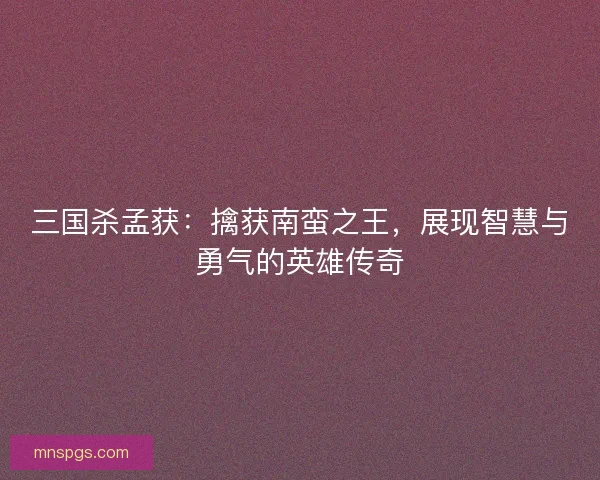 三国杀孟获：擒获南蛮之王，展现智慧与勇气的英雄传奇