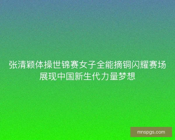 张清颖体操世锦赛女子全能摘铜闪耀赛场展现中国新生代力量梦想 张清颖体操世锦赛女子全能摘铜闪耀赛场展现中国新生代力量梦想