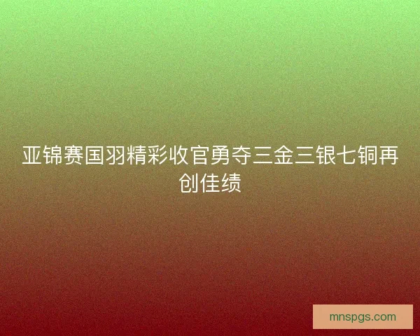 亚锦赛国羽精彩收官勇夺三金三银七铜再创佳绩 亚锦赛国羽精彩收官勇夺三金三银七铜再创佳绩