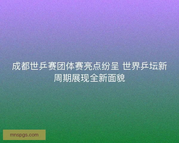 成都世乒赛团体赛亮点纷呈 世界乒坛新周期展现全新面貌