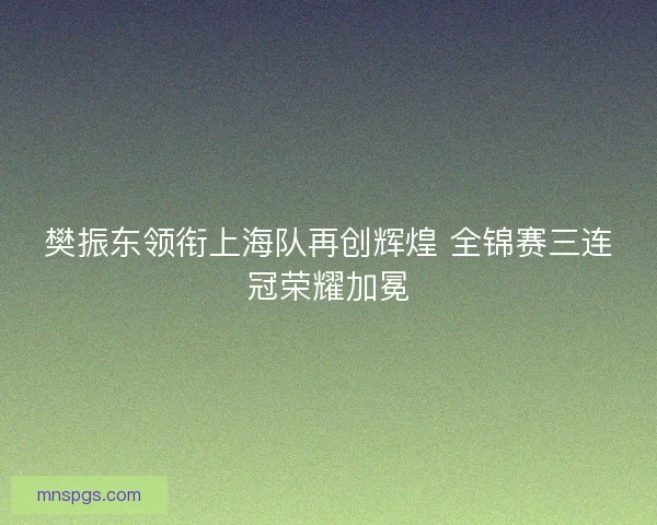 樊振东领衔上海队再创辉煌 全锦赛三连冠荣耀加冕