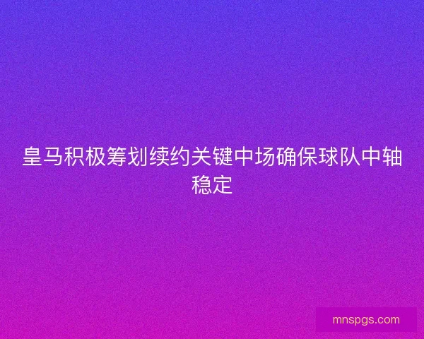 皇马积极筹划续约关键中场确保球队中轴稳定