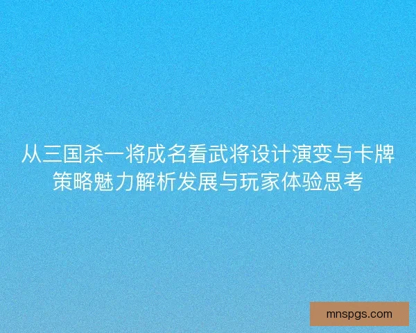 从三国杀一将成名看武将设计演变与卡牌策略魅力解析发展与玩家体验思考