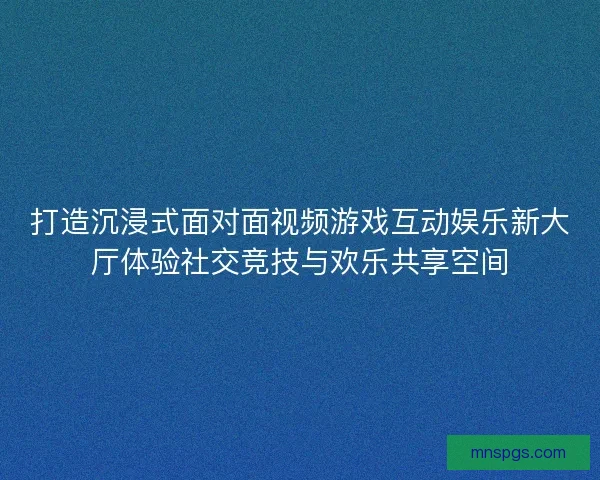 打造沉浸式面对面视频游戏互动娱乐新大厅体验社交竞技与欢乐共享空间
