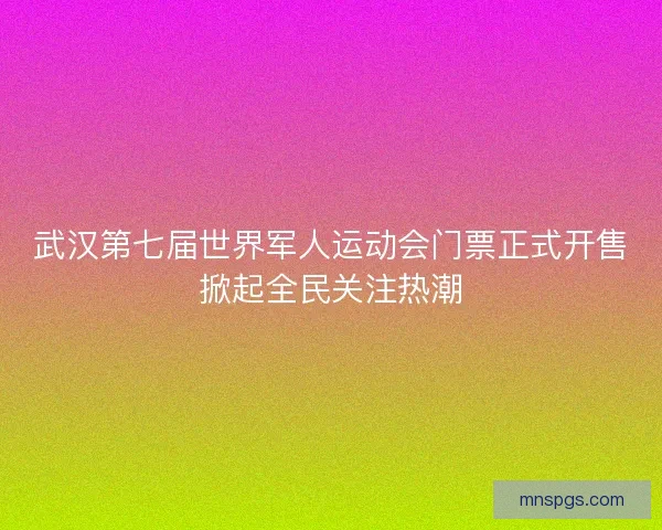 武汉第七届世界军人运动会门票正式开售掀起全民关注热潮