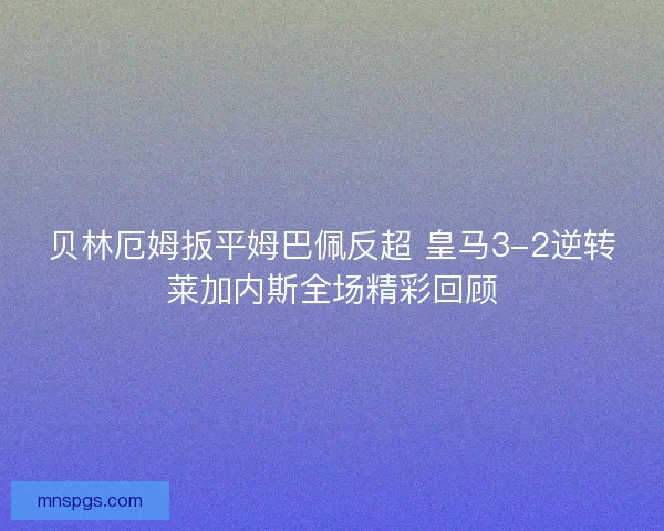 贝林厄姆扳平姆巴佩反超 皇马3-2逆转莱加内斯全场精彩回顾