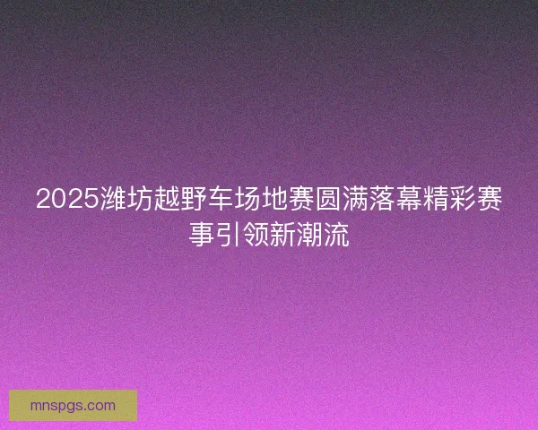 2025潍坊越野车场地赛圆满落幕精彩赛事引领新潮流