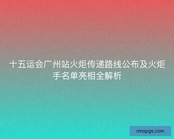 十五运会广州站火炬传递路线公布及火炬手名单亮相全解析