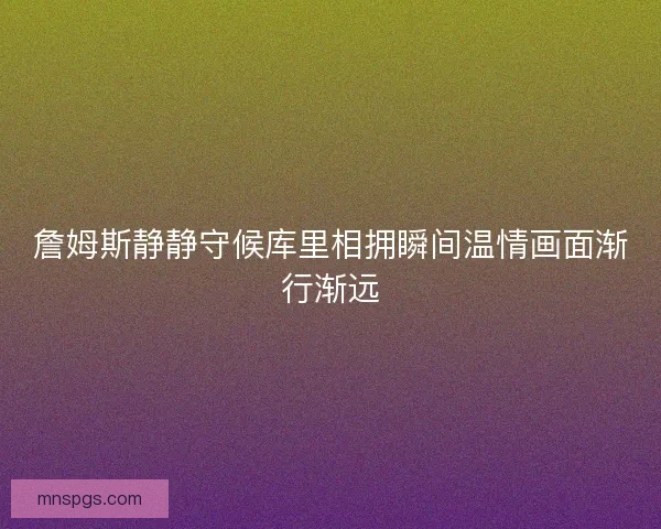 詹姆斯静静守候库里相拥瞬间温情画面渐行渐远