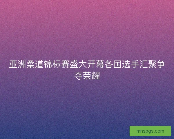 亚洲柔道锦标赛盛大开幕各国选手汇聚争夺荣耀